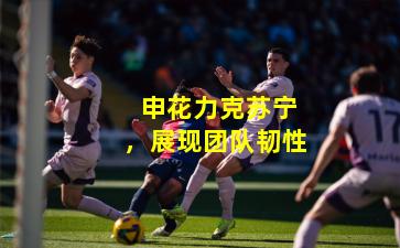 申花力克苏宁,展现团队韧性