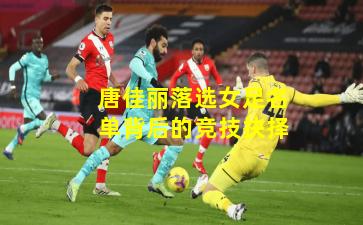 唐佳丽落选女足名单背后的竞技抉择