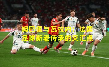 姆巴佩与瓦拉内:法国足球新老传承的交汇点