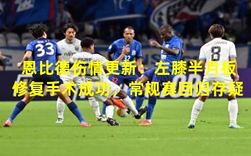 恩比德伤情更新：左膝半月板修复手术成功，常规赛回归存疑