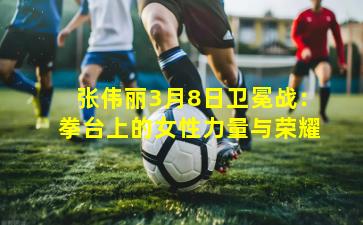 张伟丽3月8日卫冕战：拳台上的女性力量与荣耀