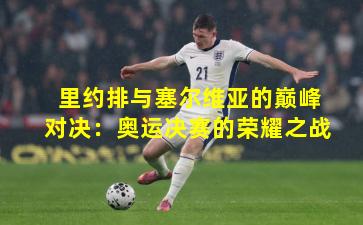 里约排与塞尔维亚的巅峰对决：奥运决赛的荣耀之战