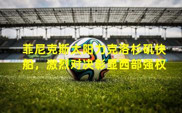 菲尼克斯太阳力克洛杉矶快船,激烈对决彰显西部强权