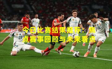 今日比赛结果推荐：焦点赛事回顾与未来看点