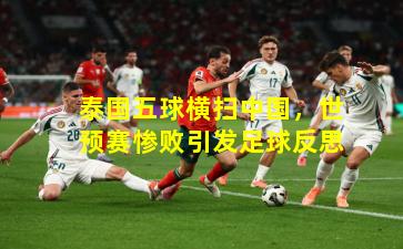 泰国五球横扫中国，世预赛惨败引发足球反思